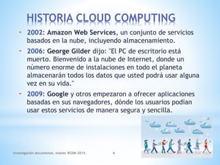 - 2002: Amazon Web Services, un conjunto de servicios
basados en la nube, incluyendo almacenamiento.
- 2006: George Gilder dijo: "El PC de escritorio está
muerto. Bienvenido a la nube de Internet, donde un
número enorme de instalaciones en todo el planeta
almacenarán todos los datos que usted podrá usar alguna
vez en su vida."
- 2009: Google y otros empezaron a ofrecer aplicaciones
basadas en sus navegadores, dónde los usuarios podían
usar estos servicios de manera segura y sencilla.
Investigación documental, máster RCDM 2015. 4
HISTORIA CLOUD COMPUTING
 