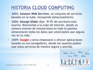 - 2002: Amazon Web Services, un conjunto de servicios
basados en la nube, incluyendo almacenamiento.
- 2006: George Gilder dijo: "El PC de escritorio está
muerto. Bienvenido a la nube de Internet, donde un
número enorme de instalaciones en todo el planeta
almacenarán todos los datos que usted podrá usar alguna
vez en su vida."
- 2009: Google y otros empezaron a ofrecer aplicaciones
basadas en sus navegadores, dónde los usuarios podían
usar estos servicios de manera segura y sencilla.
Investigación documental, máster RCDM 2015. 5
HISTORIA CLOUD COMPUTING
 