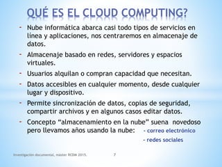 - Nube informática abarca casi todo tipos de servicios en
línea y aplicaciones, nos centraremos en almacenaje de
datos.
- Almacenaje basado en redes, servidores y espacios
virtuales.
- Usuarios alquilan o compran capacidad que necesitan.
- Datos accesibles en cualquier momento, desde cualquier
lugar y dispositivo.
- Permite sincronización de datos, copias de seguridad,
compartir archivos y en algunos casos editar datos.
- Concepto “almacenamiento en la nube” suena novedoso
pero llevamos años usando la nube: - correo electrónico
- redes sociales
QUÉ ES EL CLOUD COMPUTING?
Investigación documental, máster RCDM 2015. 7
 
