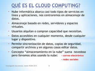 - Nube informática abarca casi todo tipos de servicios en
línea y aplicaciones, nos centraremos en almacenaje de
datos.
- Almacenaje basado en redes, servidores y espacios
virtuales.
- Usuarios alquilan o compran capacidad que necesitan.
- Datos accesibles en cualquier momento, desde cualquier
lugar y dispositivo.
- Permite sincronización de datos, copias de seguridad,
compartir archivos y en algunos casos editar datos.
- Concepto “almacenamiento en la nube” suena novedoso
pero llevamos años usando la nube: - correo electrónico
- redes sociales
QUÉ ES EL CLOUD COMPUTING?
Investigación documental, máster RCDM 2015. 8
 