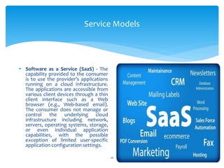 Service Models
10
 Software as a Service (SaaS) - The
capability provided to the consumer
is to use the provider’s applications
running on a cloud infrastructure.
The applications are accessible from
various client devices through a thin
client interface such as a Web
browser (e.g., Web-based email).
The consumer does not manage or
control the underlying cloud
infrastructure including network,
servers, operating systems, storage,
or even individual application
capabilities, with the possible
exception of limited user-specific
application configuration settings.
 