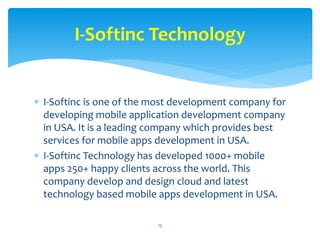  I-Softinc is one of the most development company for
developing mobile application development company
in USA. It is a leading company which provides best
services for mobile apps development in USA.
 I-Softinc Technology has developed 1000+ mobile
apps 250+ happy clients across the world. This
company develop and design cloud and latest
technology based mobile apps development in USA.
13
I-Softinc Technology
 