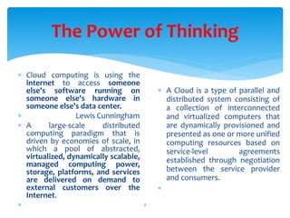 The Power of Thinking
2
 Cloud computing is using the
internet to access someone
else's software running on
someone else's hardware in
someone else's data center.
 Lewis Cunningham
 A large-scale distributed
computing paradigm that is
driven by economies of scale, in
which a pool of abstracted,
virtualized, dynamically scalable,
managed computing power,
storage, platforms, and services
are delivered on demand to
external customers over the
Internet.

 A Cloud is a type of parallel and
distributed system consisting of
a collection of interconnected
and virtualized computers that
are dynamically provisioned and
presented as one or more unified
computing resources based on
service-level agreements
established through negotiation
between the service provider
and consumers.

 