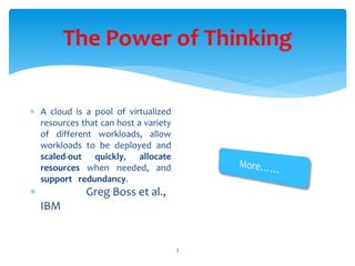 The Power of Thinking
3
 A cloud is a pool of virtualized
resources that can host a variety
of different workloads, allow
workloads to be deployed and
scaled-out quickly, allocate
resources when needed, and
support redundancy.
 Greg Boss et al.,
IBM
 