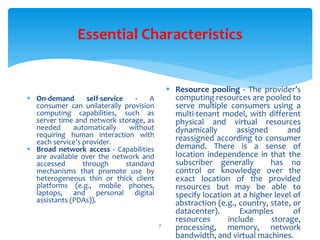 Essential Characteristics
7
 On-demand self-service - A
consumer can unilaterally provision
computing capabilities, such as
server time and network storage, as
needed automatically without
requiring human interaction with
each service’s provider.
 Broad network access - Capabilities
are available over the network and
accessed through standard
mechanisms that promote use by
heterogeneous thin or thick client
platforms (e.g., mobile phones,
laptops, and personal digital
assistants (PDAs)).
 Resource pooling - The provider’s
computing resources are pooled to
serve multiple consumers using a
multi-tenant model, with different
physical and virtual resources
dynamically assigned and
reassigned according to consumer
demand. There is a sense of
location independence in that the
subscriber generally has no
control or knowledge over the
exact location of the provided
resources but may be able to
specify location at a higher level of
abstraction (e.g., country, state, or
datacenter). Examples of
resources include storage,
processing, memory, network
bandwidth, and virtual machines.
 