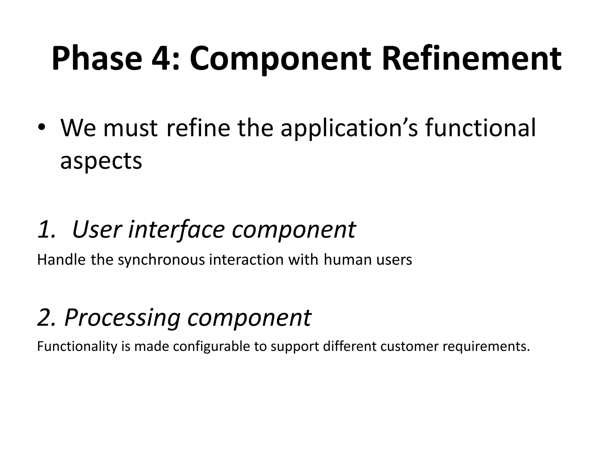 Phase 4: Component Refinement
• We must refine the application’s functional
aspects
1. User interface component
Handle the synchronous interaction with human users
2. Processing component
Functionality is made configurable to support different customer requirements.
 