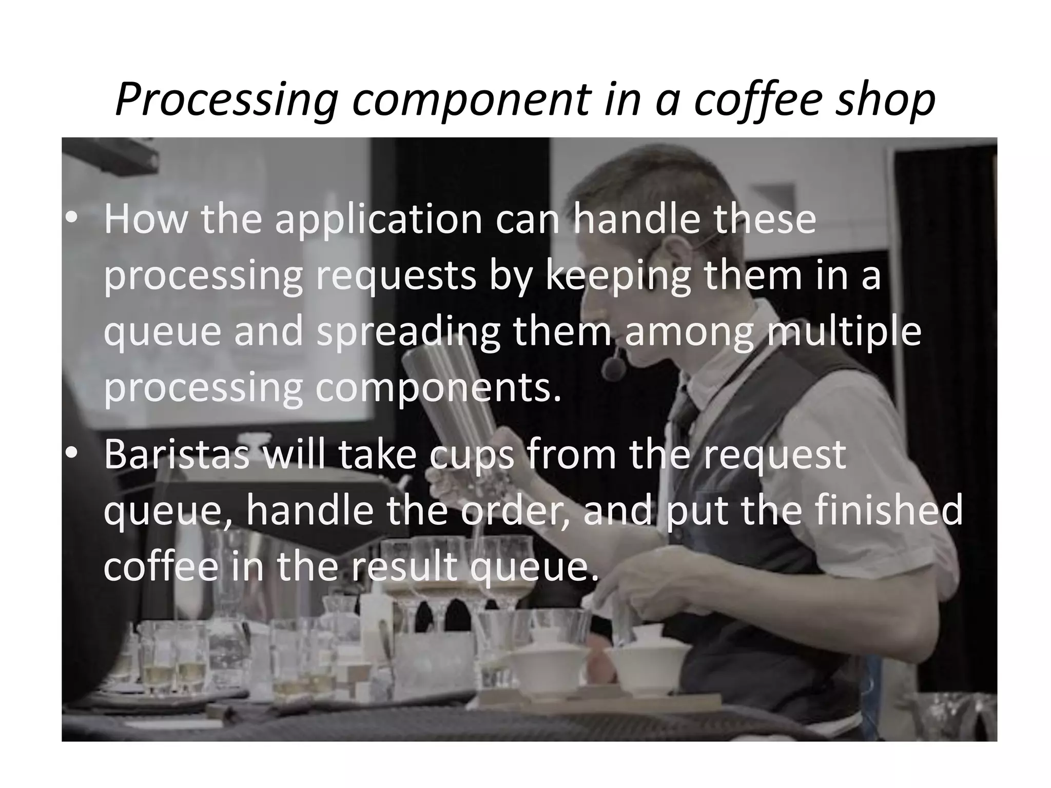 Processing component in a coffee shop
• How the application can handle these
processing requests by keeping them in a
queue and spreading them among multiple
processing components.
• Baristas will take cups from the request
queue, handle the order, and put the finished
coffee in the result queue.
 