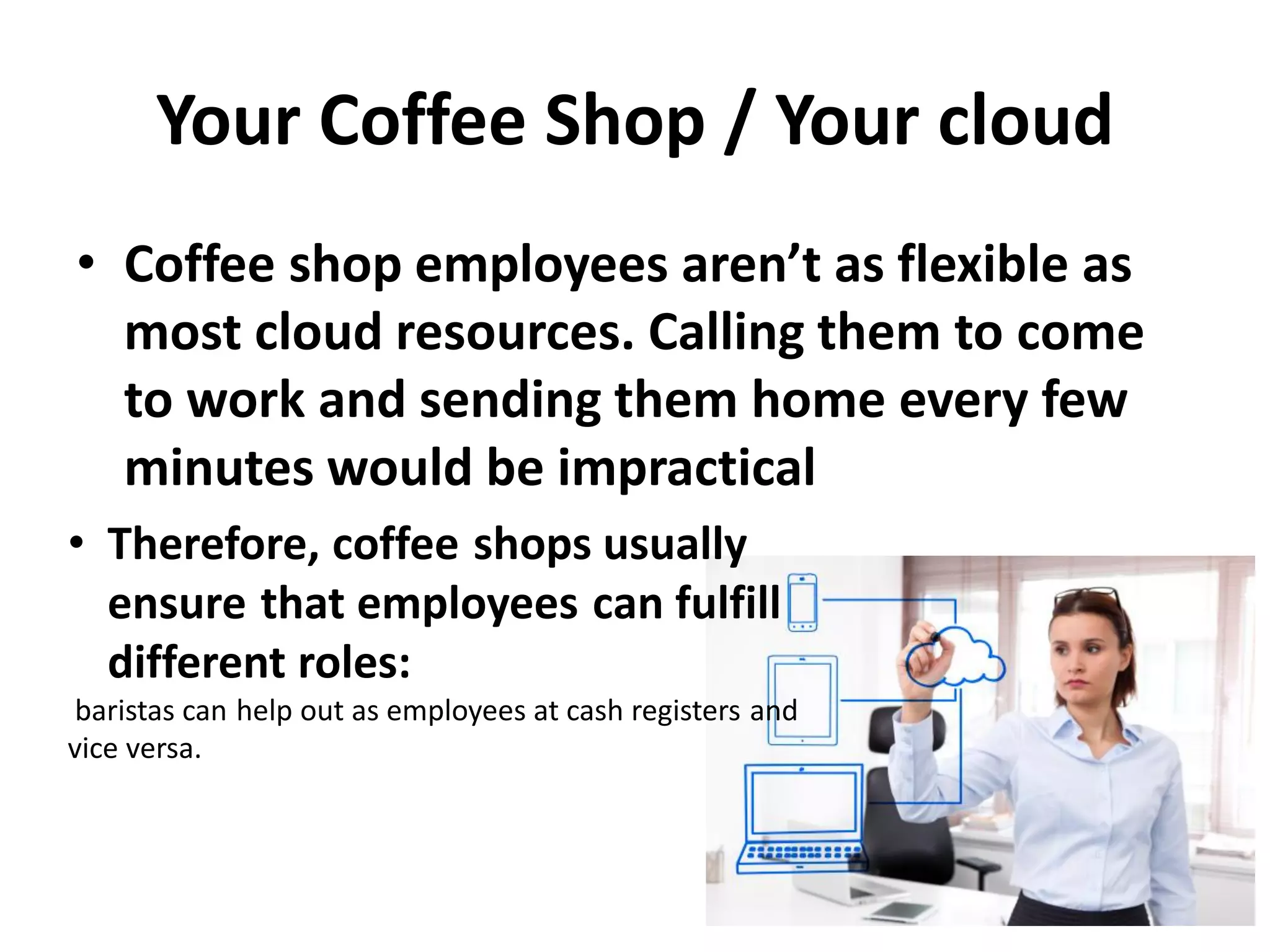 Your Coffee Shop / Your cloud
• Coffee shop employees aren’t as flexible as
most cloud resources. Calling them to come
to work and sending them home every few
minutes would be impractical
• Therefore, coffee shops usually
ensure that employees can fulfill
different roles:
baristas can help out as employees at cash registers and
vice versa.
 