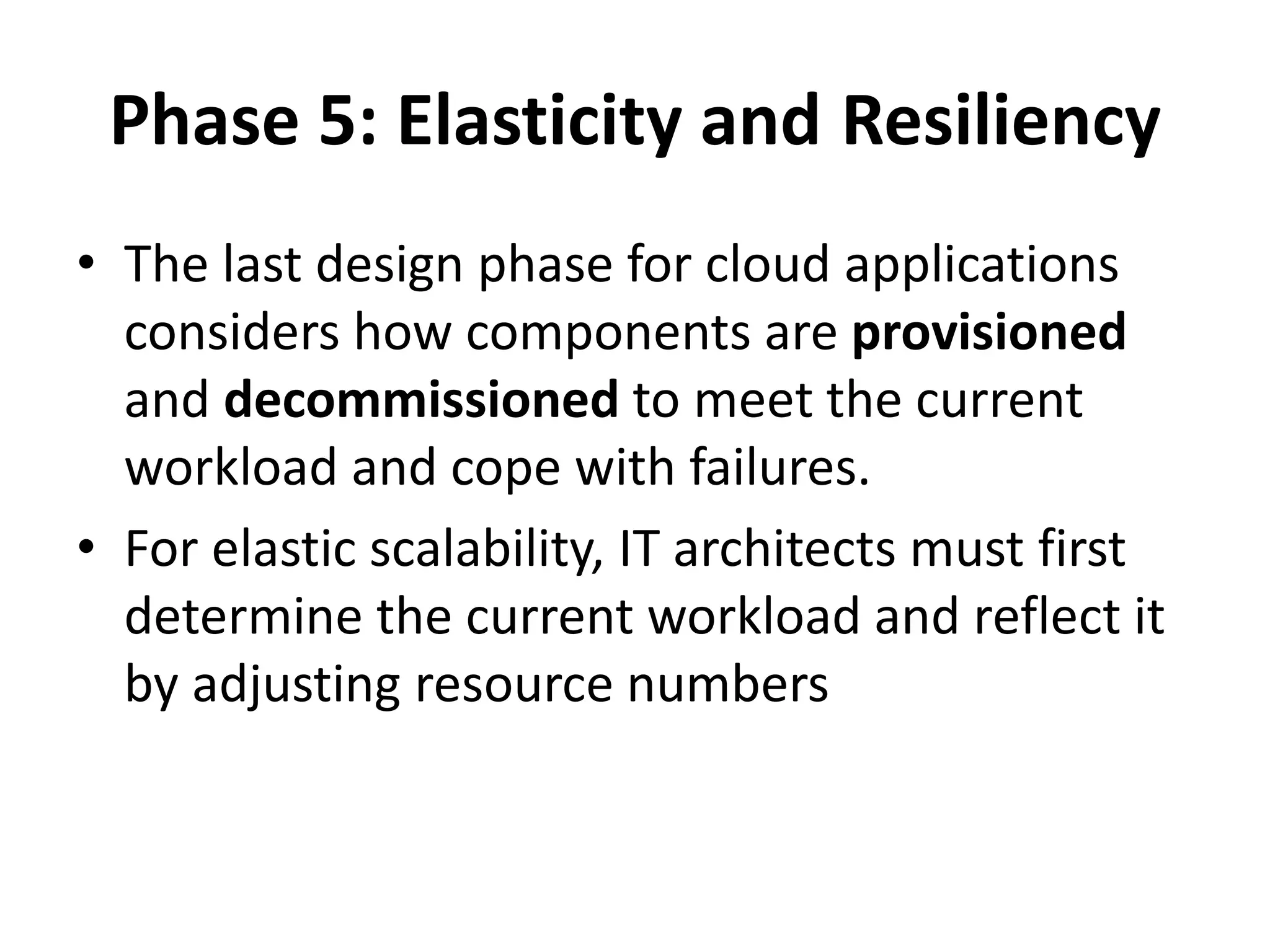 Phase 5: Elasticity and Resiliency
• The last design phase for cloud applications
considers how components are provisioned
and decommissioned to meet the current
workload and cope with failures.
• For elastic scalability, IT architects must first
determine the current workload and reflect it
by adjusting resource numbers
 