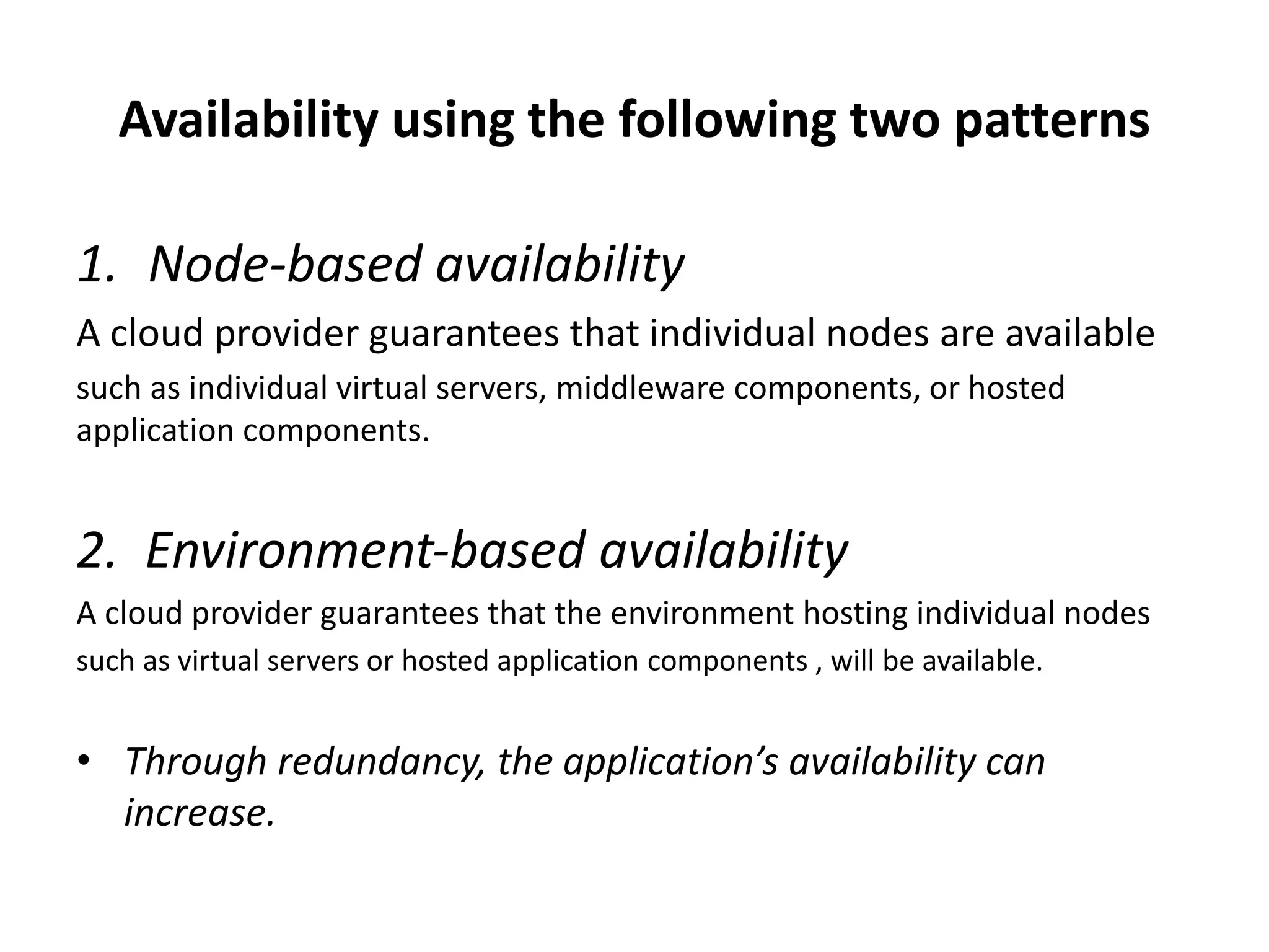 Availability using the following two patterns
1. Node‐based availability
A cloud provider guarantees that individual nodes are available
such as individual virtual servers, middleware components, or hosted
application components.
2. Environment‐based availability
A cloud provider guarantees that the environment hosting individual nodes
such as virtual servers or hosted application components , will be available.
• Through redundancy, the application’s availability can
increase.
 
