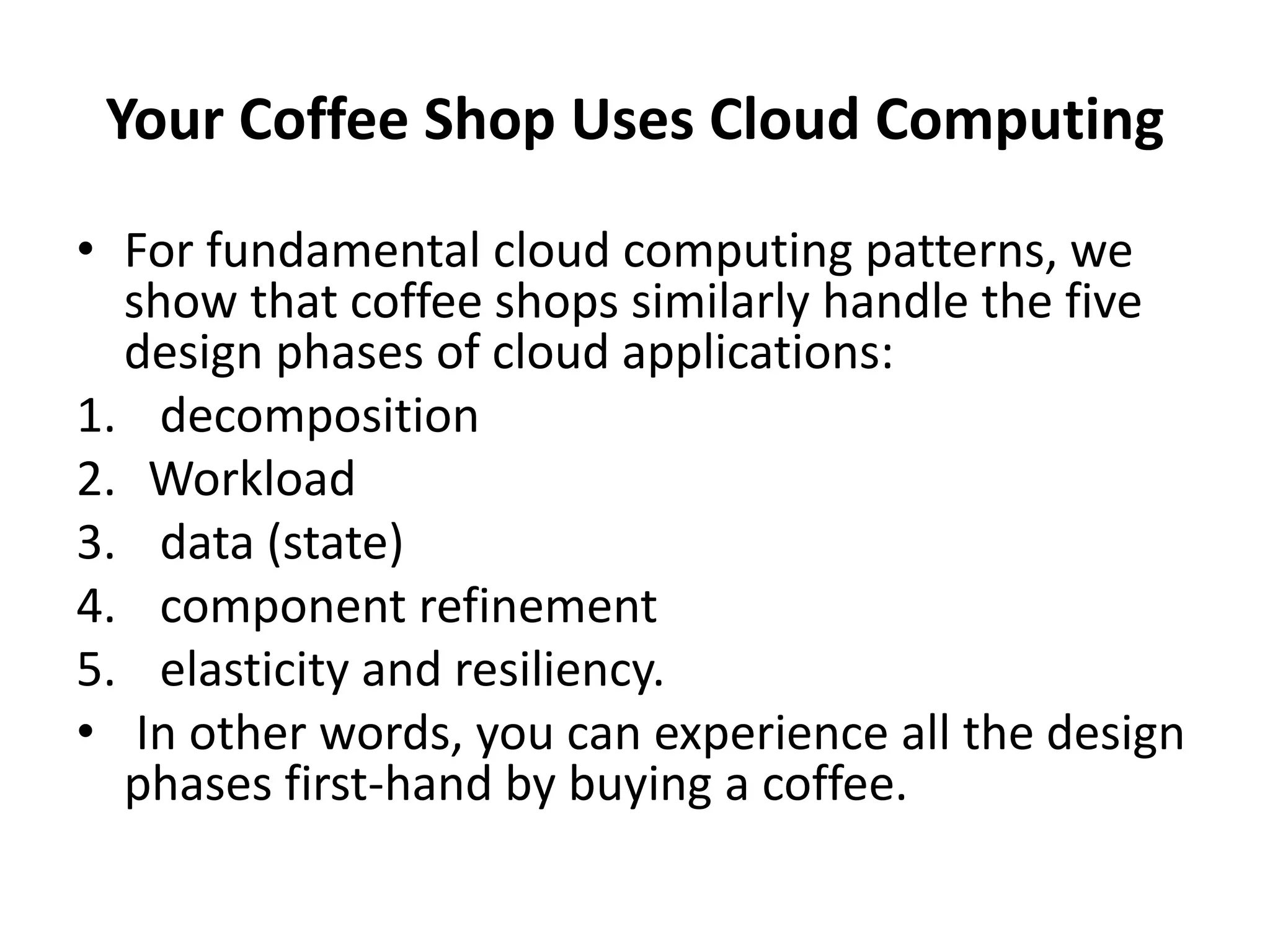 Your Coffee Shop Uses Cloud Computing
• For fundamental cloud computing patterns, we
show that coffee shops similarly handle the five
design phases of cloud applications:
1. decomposition
2. Workload
3. data (state)
4. component refinement
5. elasticity and resiliency.
• In other words, you can experience all the design
phases first-hand by buying a coffee.
 