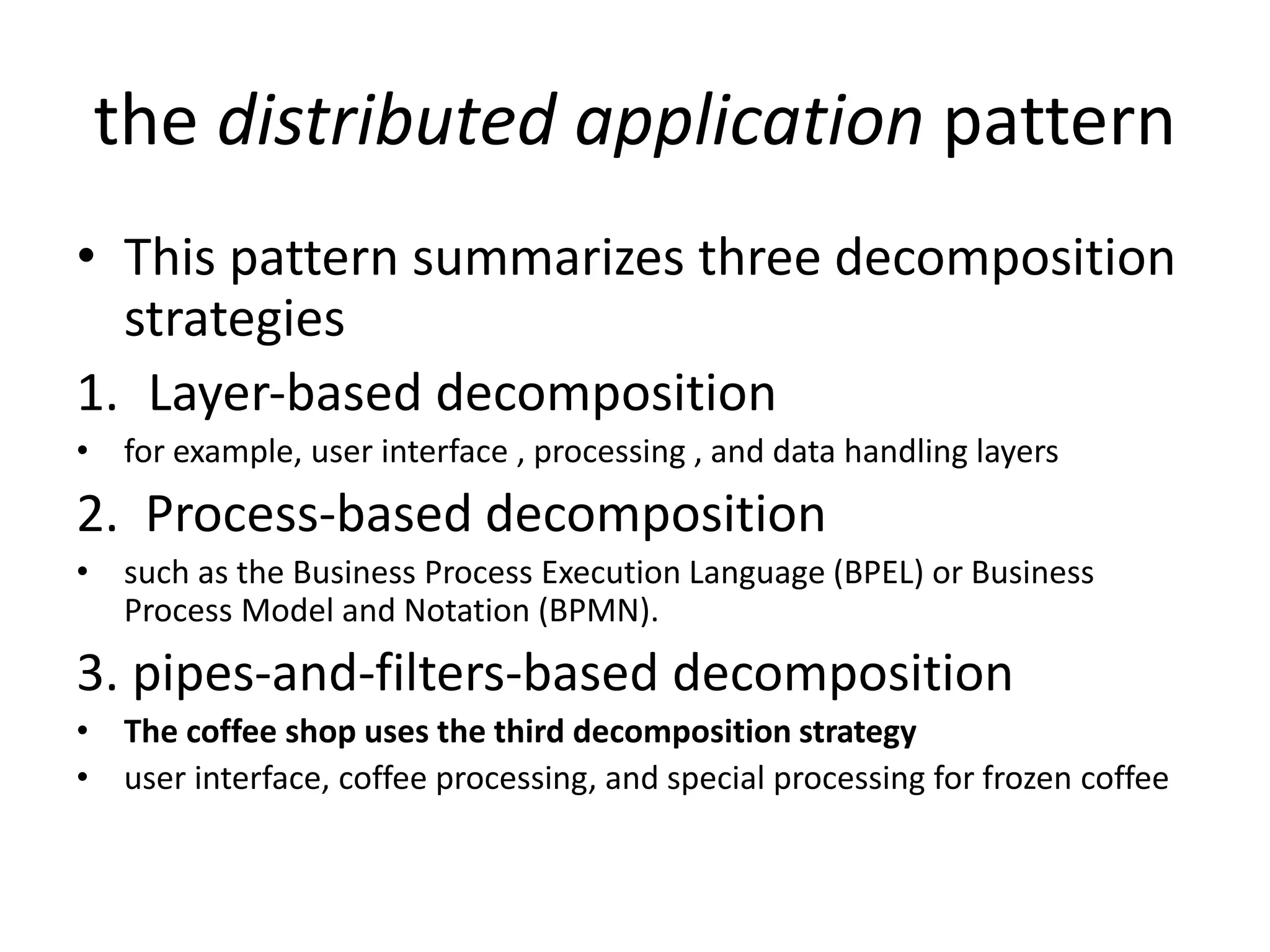 the distributed application pattern
• This pattern summarizes three decomposition
strategies
1. Layer‐based decomposition
• for example, user interface , processing , and data handling layers
2. Process‐based decomposition
• such as the Business Process Execution Language (BPEL) or Business
Process Model and Notation (BPMN).
3. pipes‐and‐filters-based decomposition
• The coffee shop uses the third decomposition strategy
• user interface, coffee processing, and special processing for frozen coffee
 
