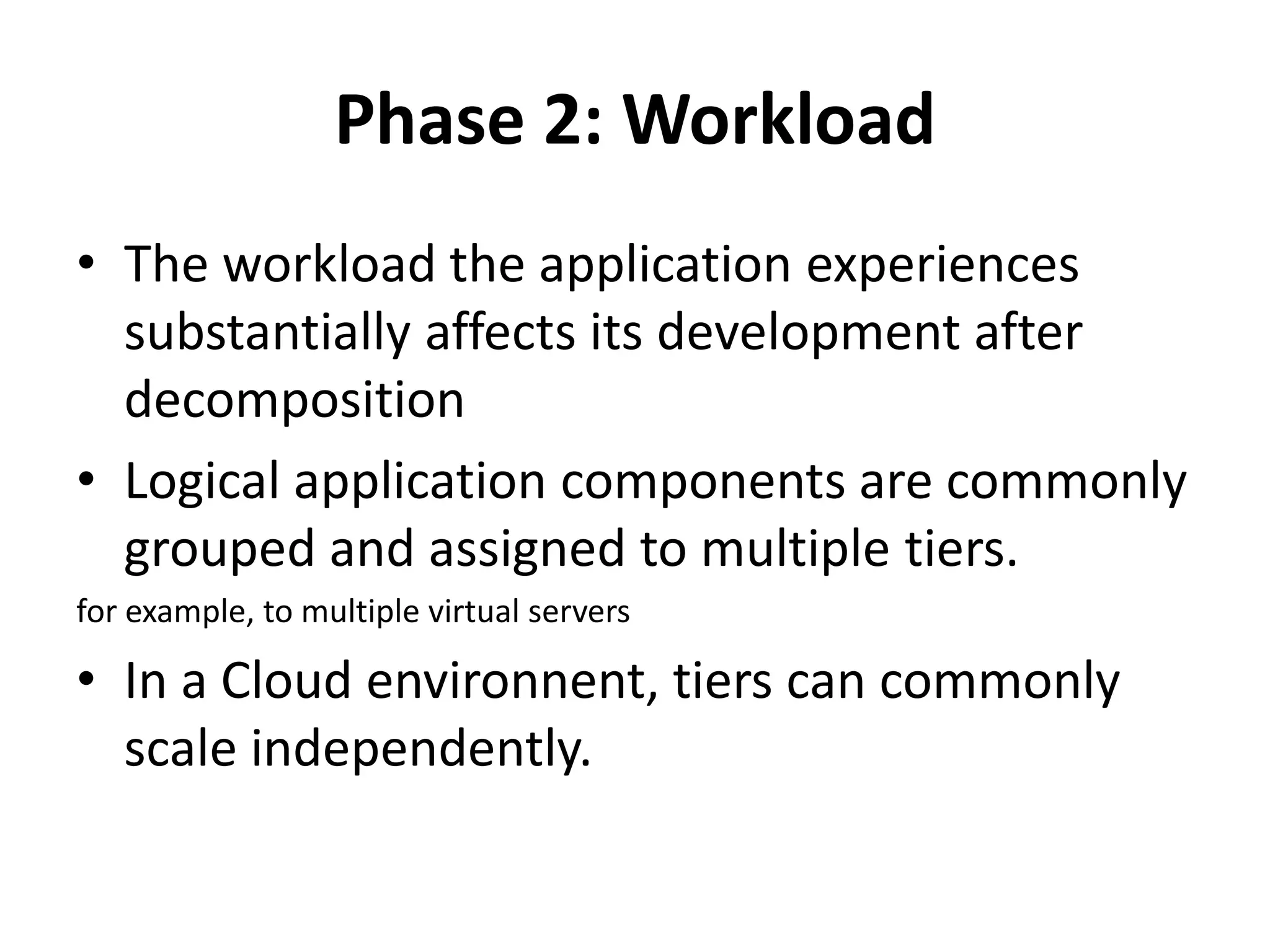 Phase 2: Workload
• The workload the application experiences
substantially affects its development after
decomposition
• Logical application components are commonly
grouped and assigned to multiple tiers.
for example, to multiple virtual servers
• In a Cloud environnent, tiers can commonly
scale independently.
 
