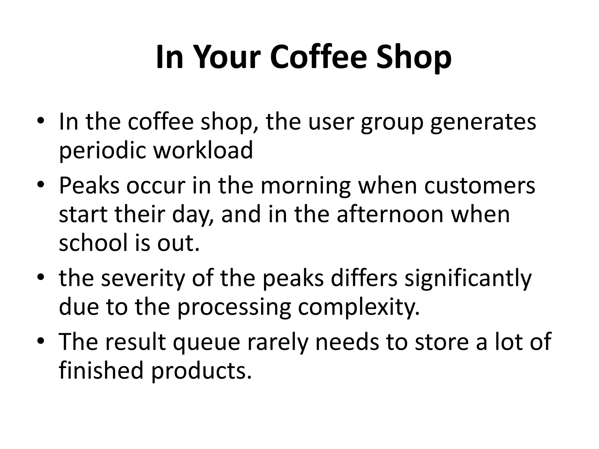 In Your Coffee Shop
• In the coffee shop, the user group generates
periodic workload
• Peaks occur in the morning when customers
start their day, and in the afternoon when
school is out.
• the severity of the peaks differs significantly
due to the processing complexity.
• The result queue rarely needs to store a lot of
finished products.
 