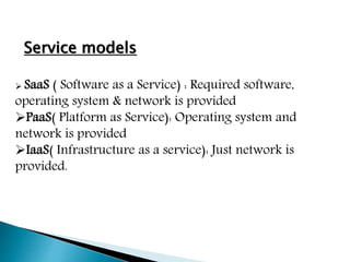 Service models
 SaaS ( Software as a Service) : Required software,
operating system & network is provided
PaaS( Platform as Service): Operating system and
network is provided
IaaS( Infrastructure as a service): Just network is
provided.
 