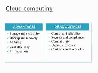 ADVANTAGES DISADVANTAGES
 Storage and scalability
 Backup and recovery
 Mobility
 Cost efficiency
 IT innovation
• Control and reliability
• Security and compliance
• Compatibility
• Unpredicted costs
• Contracts and Lock - Ins
 