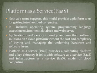  Now, as a name suggests, this model provides a platform to us
for getting into the cloud computing.
 It includes operating system, programming language
execution environment, database and web server.
 Application developers can develop and run their software
solutions on a cloud platform without the cost and complexity
of buying and managing the underlying hardware and
software layers.
 Platform as a service (PaaS) provides a computing platform
and a key chimney. It joins with software as a service (SaaS)
and infrastructure as a service (IaaS), model of cloud
computing.
 