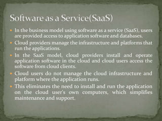  In the business model using software as a service (SaaS), users
are provided access to application software and databases.
 Cloud providers manage the infrastructure and platforms that
run the applications.
 In the SaaS model, cloud providers install and operate
application software in the cloud and cloud users access the
software from cloud clients.
 Cloud users do not manage the cloud infrastructure and
platform where the application runs.
 This eliminates the need to install and run the application
on the cloud user's own computers, which simplifies
maintenance and support.
 