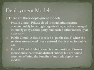  There are three deployment models.
1) Private Cloud:- Private cloud is cloud infrastructure
operated solely for a single organization, whether managed
internally or by a third-party, and hosted either internally or
externally
2) Public Cloud:- A cloud is called a "public cloud" when the
services are rendered over a network that is open for public
use.
3) Hybrid Cloud:- Hybrid cloud is a composition of two or
more clouds that remain distinct entities but are bound
together, offering the benefits of multiple deployment
models.
 