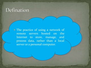  The practice of using a network of
remote servers hosted on the
Internet to store, manage, and
process data, rather than a local
server or a personal computer.
 