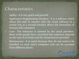i. Agility:- It is very quick and graceful.
ii. Application Programming Interface:- It is a software which
allows the user to interact with the cloud software in a
similar way as a normal interface allows the interaction of
humans and computers.
iii. Cost:- The reduction is claimed by the cloud providers.
Most of the people have concluded that reduction depends
on the type of activities and the infrastructure provided.
iv. Maintenance:- It is easier because they do not need to be
installed on each user's computer and can be accessed
from different places.
 