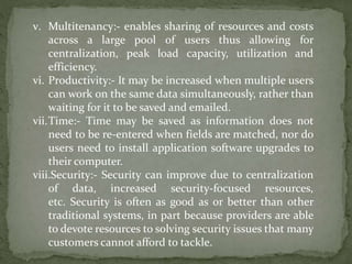 v. Multitenancy:- enables sharing of resources and costs
across a large pool of users thus allowing for
centralization, peak load capacity, utilization and
efficiency.
vi. Productivity:- It may be increased when multiple users
can work on the same data simultaneously, rather than
waiting for it to be saved and emailed.
vii.Time:- Time may be saved as information does not
need to be re-entered when fields are matched, nor do
users need to install application software upgrades to
their computer.
viii.Security:- Security can improve due to centralization
of data, increased security-focused resources,
etc. Security is often as good as or better than other
traditional systems, in part because providers are able
to devote resources to solving security issues that many
customers cannot afford to tackle.
 
