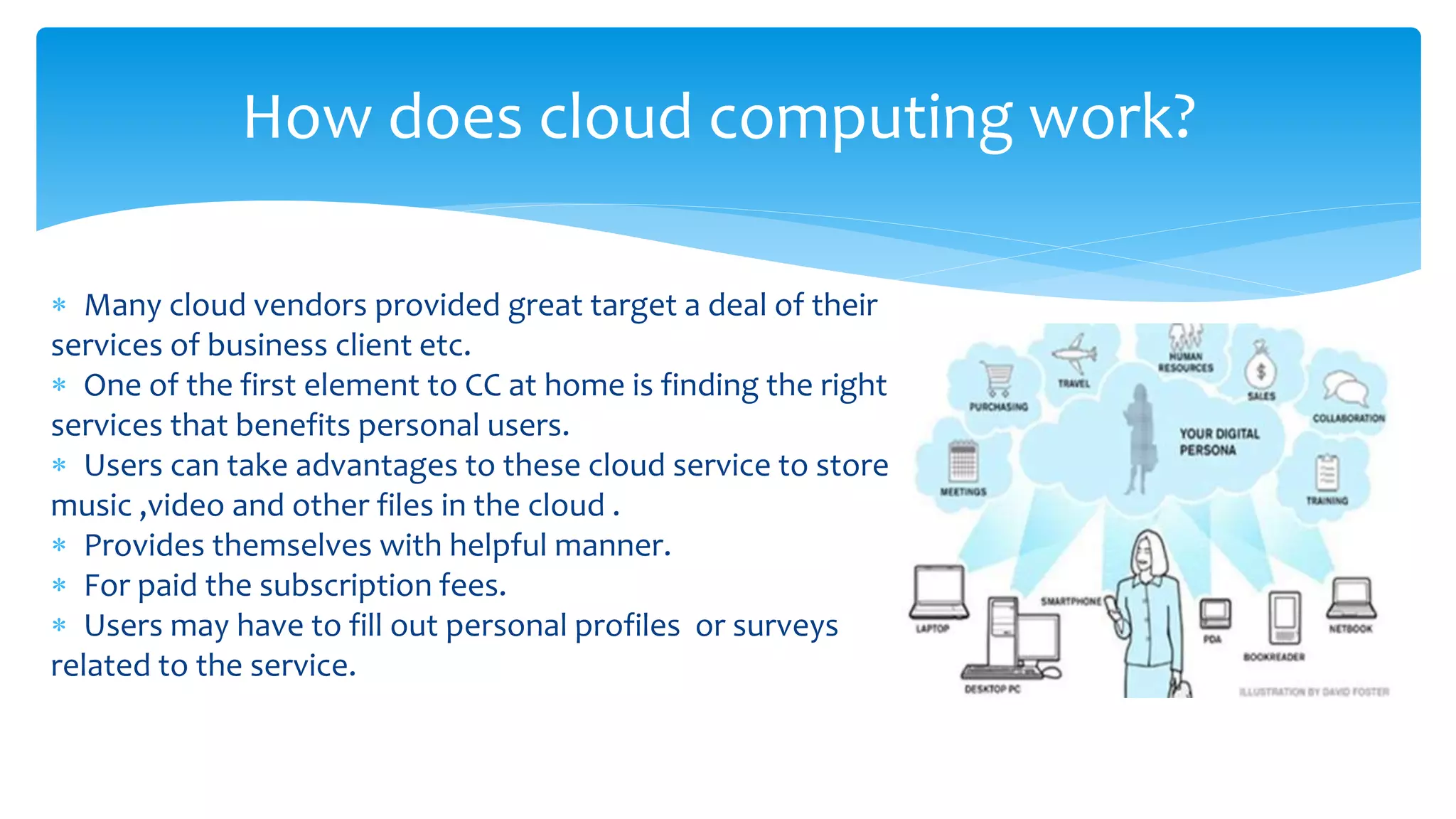  Many cloud vendors provided great target a deal of their
services of business client etc.
 One of the first element to CC at home is finding the right
services that benefits personal users.
 Users can take advantages to these cloud service to store
music ,video and other files in the cloud .
 Provides themselves with helpful manner.
 For paid the subscription fees.
 Users may have to fill out personal profiles or surveys
related to the service.
How does cloud computing work?
 