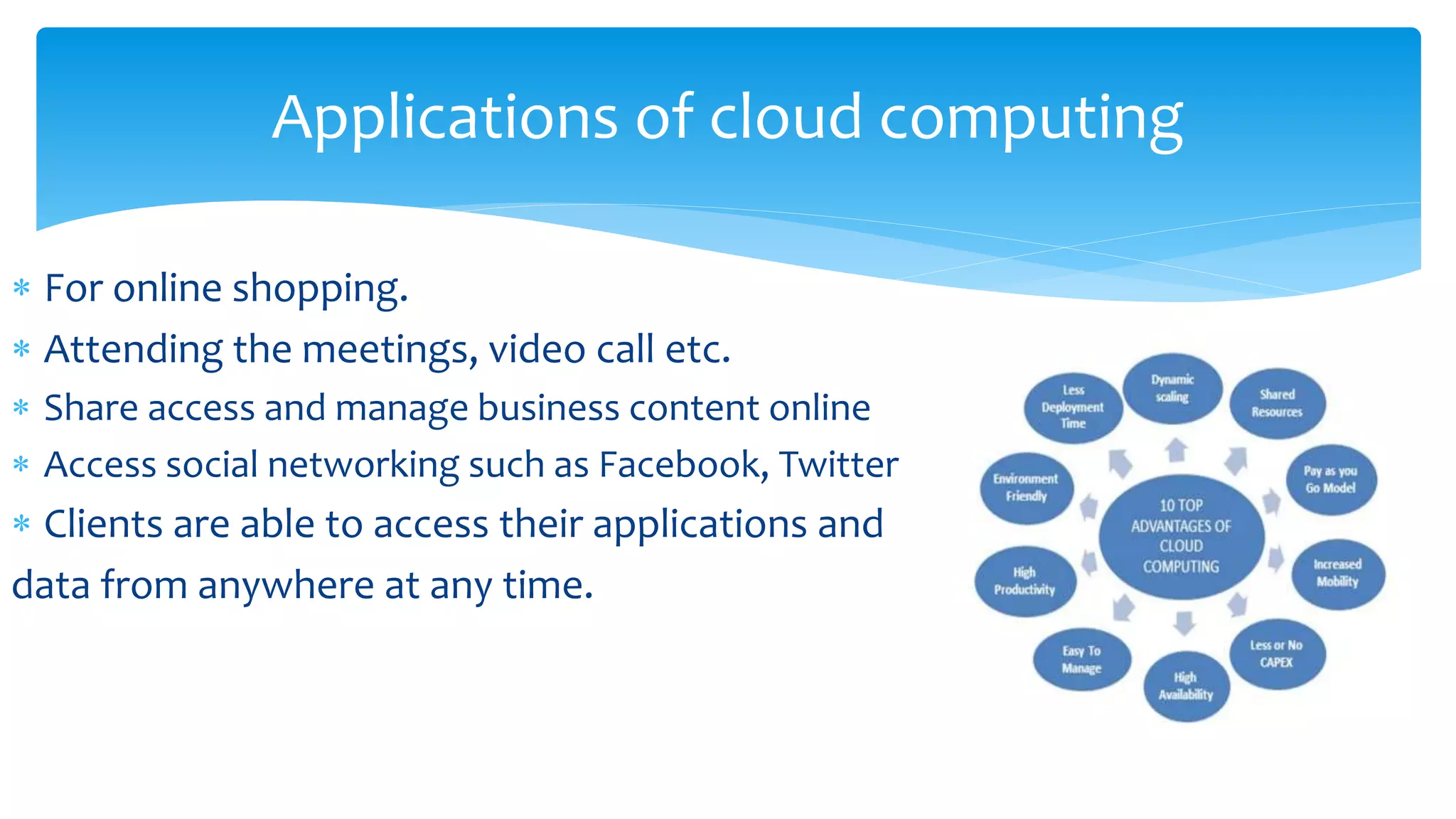 Applications of cloud computing
 For online shopping.
 Attending the meetings, video call etc.
 Share access and manage business content online
 Access social networking such as Facebook, Twitter
 Clients are able to access their applications and
data from anywhere at any time.
 