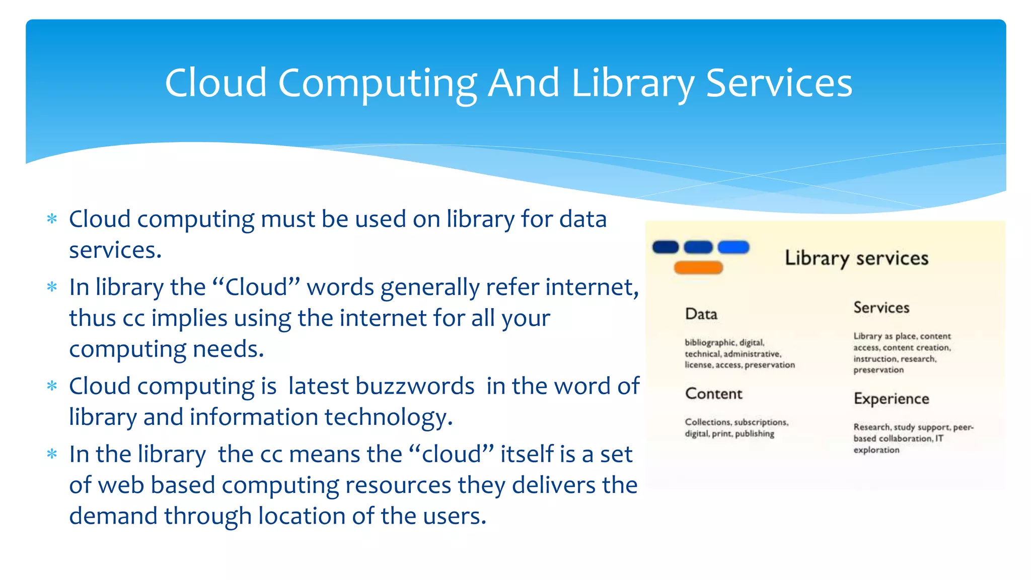  Cloud computing must be used on library for data
services.
 In library the “Cloud” words generally refer internet,
thus cc implies using the internet for all your
computing needs.
 Cloud computing is latest buzzwords in the word of
library and information technology.
 In the library the cc means the “cloud” itself is a set
of web based computing resources they delivers the
demand through location of the users.
Cloud Computing And Library Services
 