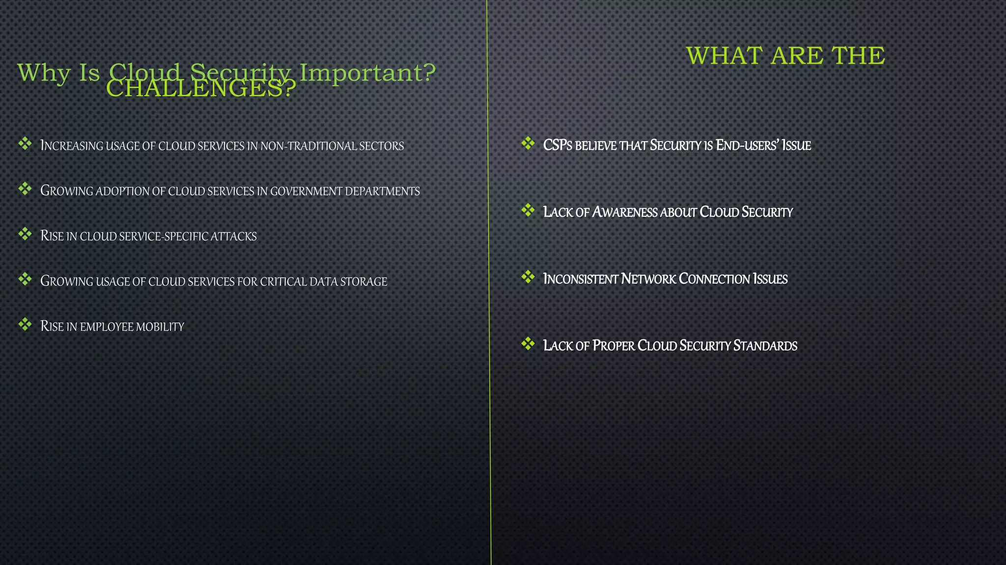 WHAT ARE THE
CHALLENGES?
 CSPS BELIEVE THAT SECURITY IS END-USERS’ISSUE
 LACK OF AWARENESS ABOUT CLOUD SECURITY
 INCONSISTENT NETWORK CONNECTION ISSUES
 LACK OF PROPER CLOUD SECURITY STANDARDS
Why Is Cloud Security Important?
 INCREASING USAGE OF CLOUD SERVICES IN NON-TRADITIONAL SECTORS
 GROWING ADOPTION OF CLOUD SERVICES IN GOVERNMENT DEPARTMENTS
 RISE IN CLOUD SERVICE-SPECIFIC ATTACKS
 GROWING USAGE OF CLOUD SERVICES FOR CRITICAL DATA STORAGE
 RISE IN EMPLOYEE MOBILITY
 