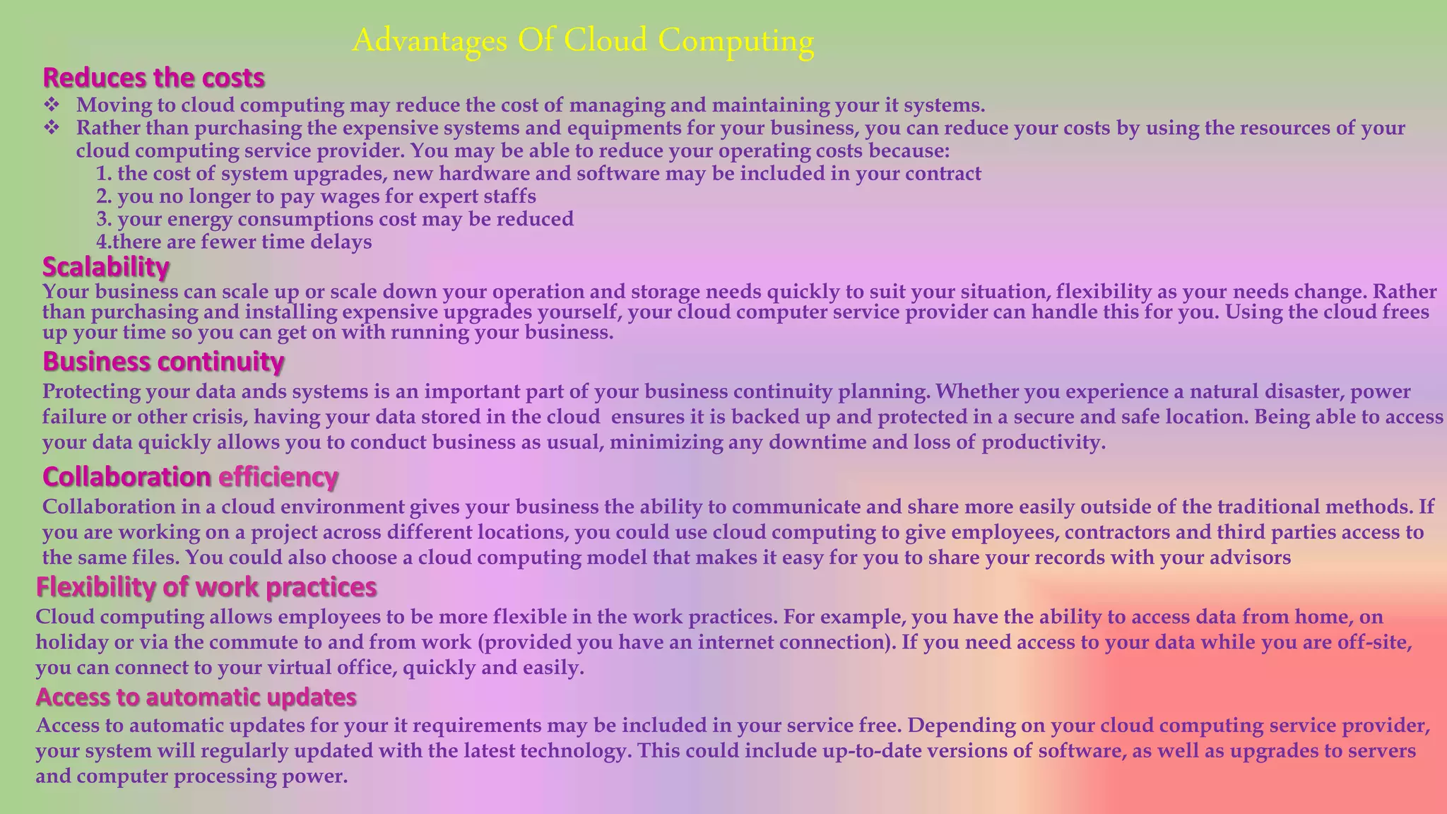 Advantages Of Cloud Computing
Reduces the costs
 Moving to cloud computing may reduce the cost of managing and maintaining your it systems.
 Rather than purchasing the expensive systems and equipments for your business, you can reduce your costs by using the resources of your
cloud computing service provider. You may be able to reduce your operating costs because:
1. the cost of system upgrades, new hardware and software may be included in your contract
2. you no longer to pay wages for expert staffs
3. your energy consumptions cost may be reduced
4.there are fewer time delays
Scalability
Your business can scale up or scale down your operation and storage needs quickly to suit your situation, flexibility as your needs change. Rather
than purchasing and installing expensive upgrades yourself, your cloud computer service provider can handle this for you. Using the cloud frees
up your time so you can get on with running your business.
Business continuity
Protecting your data ands systems is an important part of your business continuity planning. Whether you experience a natural disaster, power
failure or other crisis, having your data stored in the cloud ensures it is backed up and protected in a secure and safe location. Being able to access
your data quickly allows you to conduct business as usual, minimizing any downtime and loss of productivity.
Collaboration efficiency
Collaboration in a cloud environment gives your business the ability to communicate and share more easily outside of the traditional methods. If
you are working on a project across different locations, you could use cloud computing to give employees, contractors and third parties access to
the same files. You could also choose a cloud computing model that makes it easy for you to share your records with your advisors
Flexibility of work practices
Cloud computing allows employees to be more flexible in the work practices. For example, you have the ability to access data from home, on
holiday or via the commute to and from work (provided you have an internet connection). If you need access to your data while you are off-site,
you can connect to your virtual office, quickly and easily.
Access to automatic updates
Access to automatic updates for your it requirements may be included in your service free. Depending on your cloud computing service provider,
your system will regularly updated with the latest technology. This could include up-to-date versions of software, as well as upgrades to servers
and computer processing power.
 