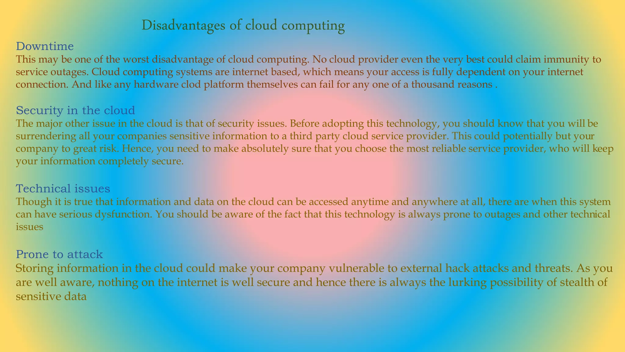 Disadvantages of cloud computing
Downtime
This may be one of the worst disadvantage of cloud computing. No cloud provider even the very best could claim immunity to
service outages. Cloud computing systems are internet based, which means your access is fully dependent on your internet
connection. And like any hardware clod platform themselves can fail for any one of a thousand reasons .
Security in the cloud
The major other issue in the cloud is that of security issues. Before adopting this technology, you should know that you will be
surrendering all your companies sensitive information to a third party cloud service provider. This could potentially but your
company to great risk. Hence, you need to make absolutely sure that you choose the most reliable service provider, who will keep
your information completely secure.
Technical issues
Though it is true that information and data on the cloud can be accessed anytime and anywhere at all, there are when this system
can have serious dysfunction. You should be aware of the fact that this technology is always prone to outages and other technical
issues
Prone to attack
Storing information in the cloud could make your company vulnerable to external hack attacks and threats. As you
are well aware, nothing on the internet is well secure and hence there is always the lurking possibility of stealth of
sensitive data
 