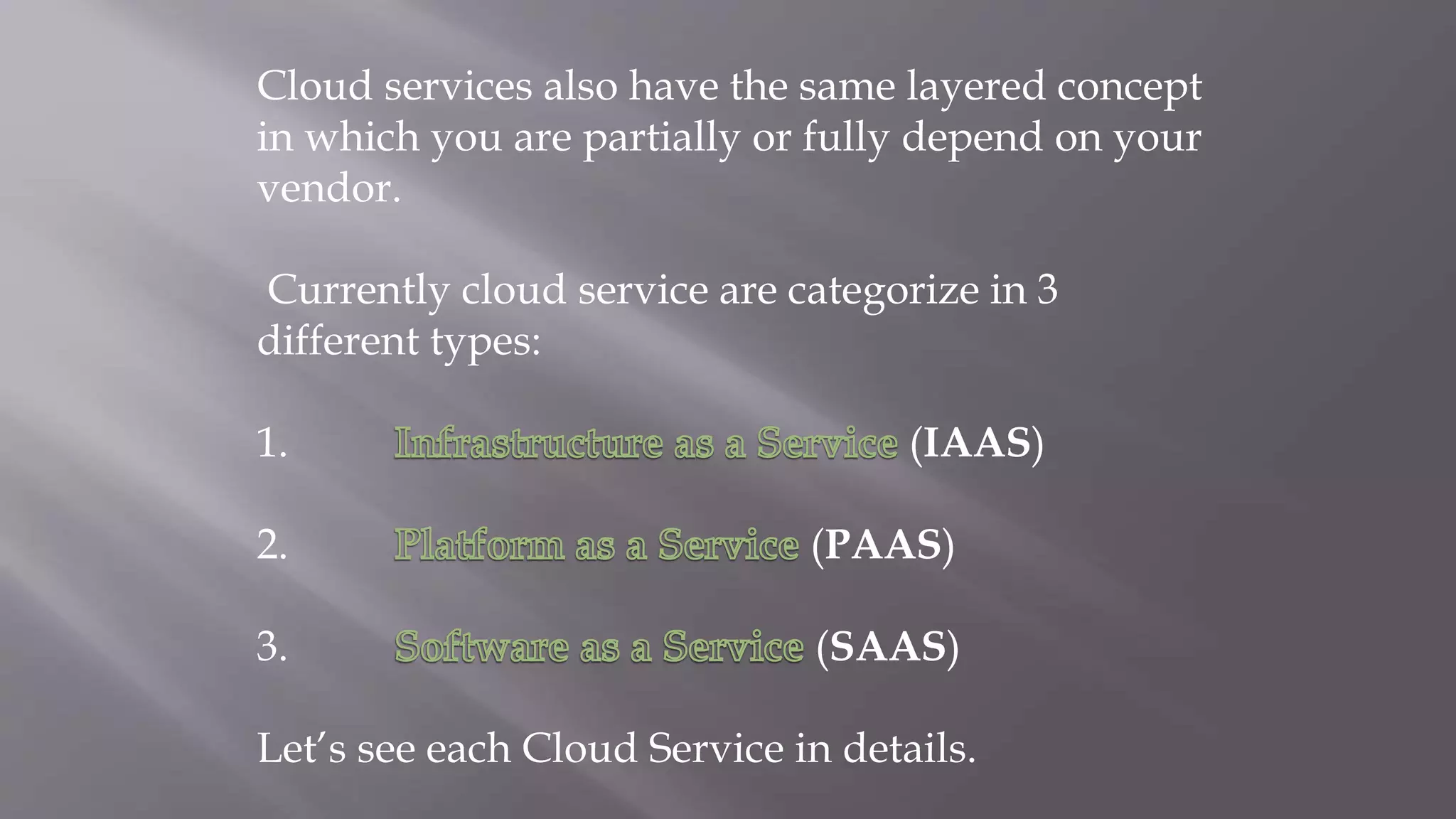 Cloud services also have the same layered concept
in which you are partially or fully depend on your
vendor.
Currently cloud service are categorize in 3
different types:
1. (IAAS)
2. (PAAS)
3. (SAAS)
Let’s see each Cloud Service in details.
 