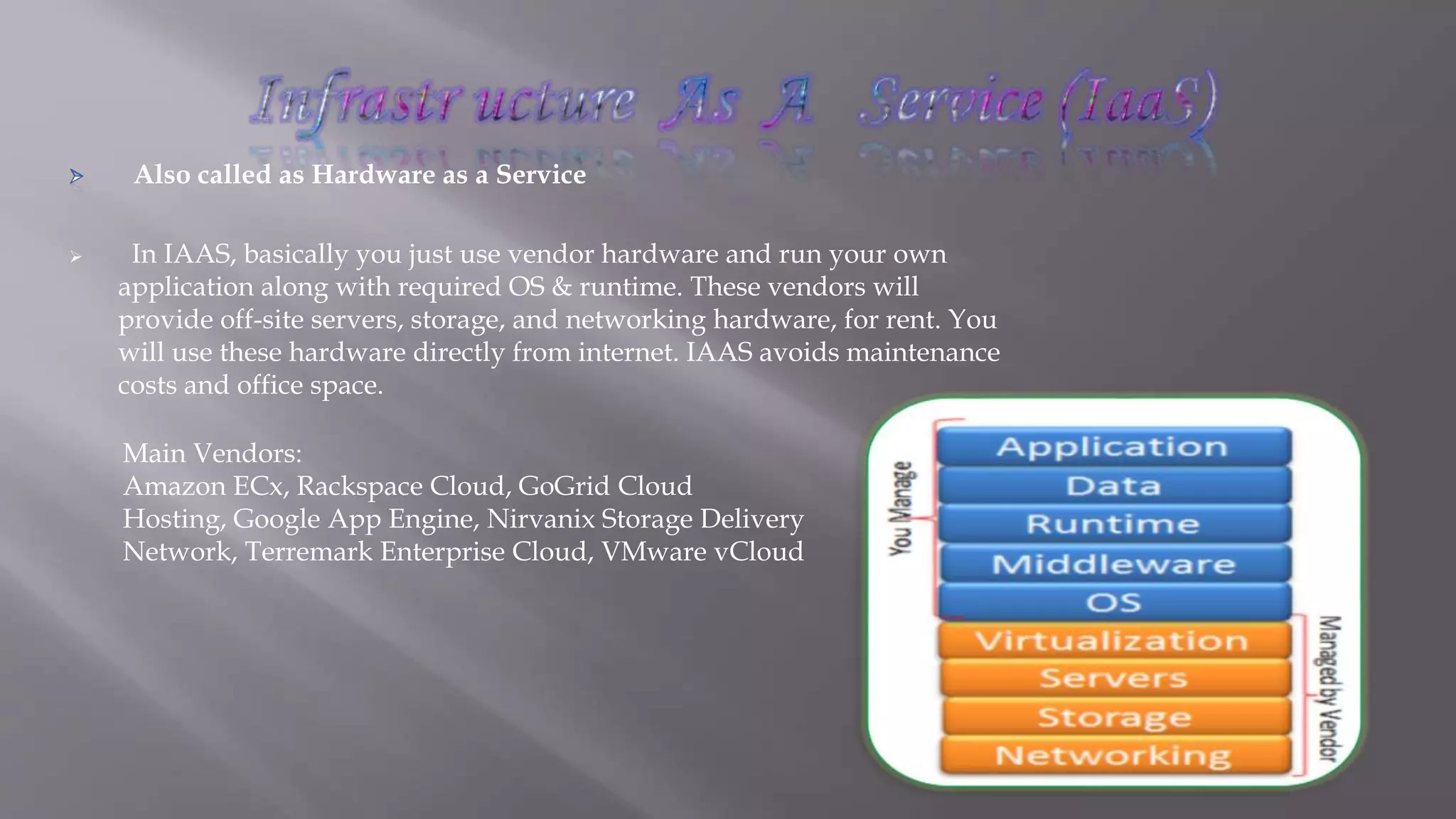 Also called as Hardware as a Service
 In IAAS, basically you just use vendor hardware and run your own
application along with required OS & runtime. These vendors will
provide off-site servers, storage, and networking hardware, for rent. You
will use these hardware directly from internet. IAAS avoids maintenance
costs and office space.
Main Vendors:
Amazon ECx, Rackspace Cloud, GoGrid Cloud
Hosting, Google App Engine, Nirvanix Storage Delivery
Network, Terremark Enterprise Cloud, VMware vCloud
 