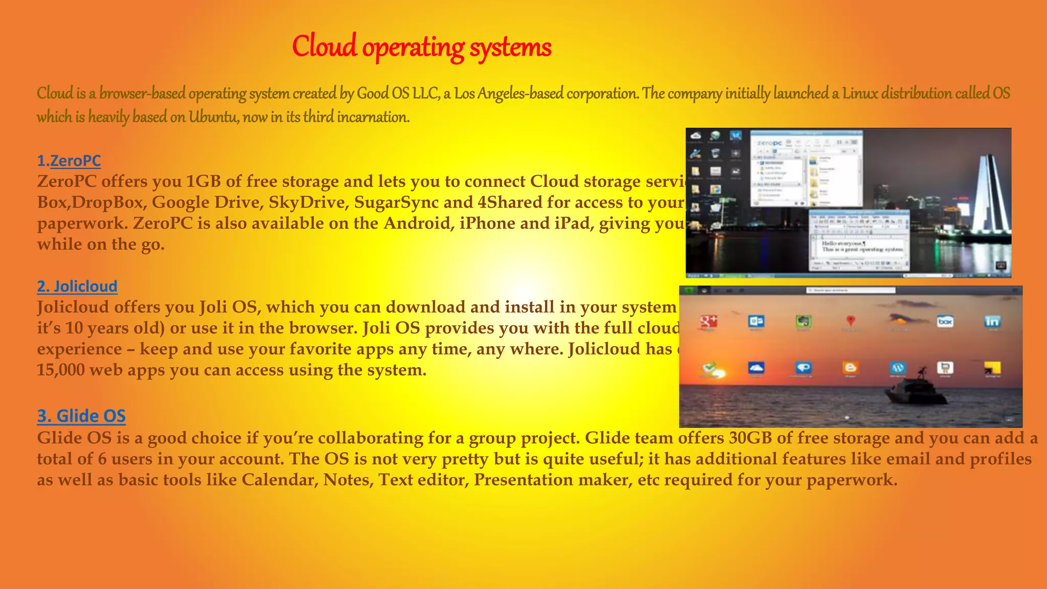 Cloudoperating systems
Cloudis a browser-basedoperating systemcreatedby GoodOS LLC,a LosAngeles-basedcorporation.The companyinitiallylaunched a Linuxdistribution calledOS
which is heavilybasedon Ubuntu,nowin itsthirdincarnation.
1.ZeroPC
ZeroPC offers you 1GB of free storage and lets you to connect Cloud storage services like
Box,DropBox, Google Drive, SkyDrive, SugarSync and 4Shared for access to your
paperwork. ZeroPC is also available on the Android, iPhone and iPad, giving you access
while on the go.
2. Jolicloud
Jolicloud offers you Joli OS, which you can download and install in your system (even if
it’s 10 years old) or use it in the browser. Joli OS provides you with the full cloud
experience – keep and use your favorite apps any time, any where. Jolicloud has over
15,000 web apps you can access using the system.
3. Glide OS
Glide OS is a good choice if you’re collaborating for a group project. Glide team offers 30GB of free storage and you can add a
total of 6 users in your account. The OS is not very pretty but is quite useful; it has additional features like email and profiles
as well as basic tools like Calendar, Notes, Text editor, Presentation maker, etc required for your paperwork.
 