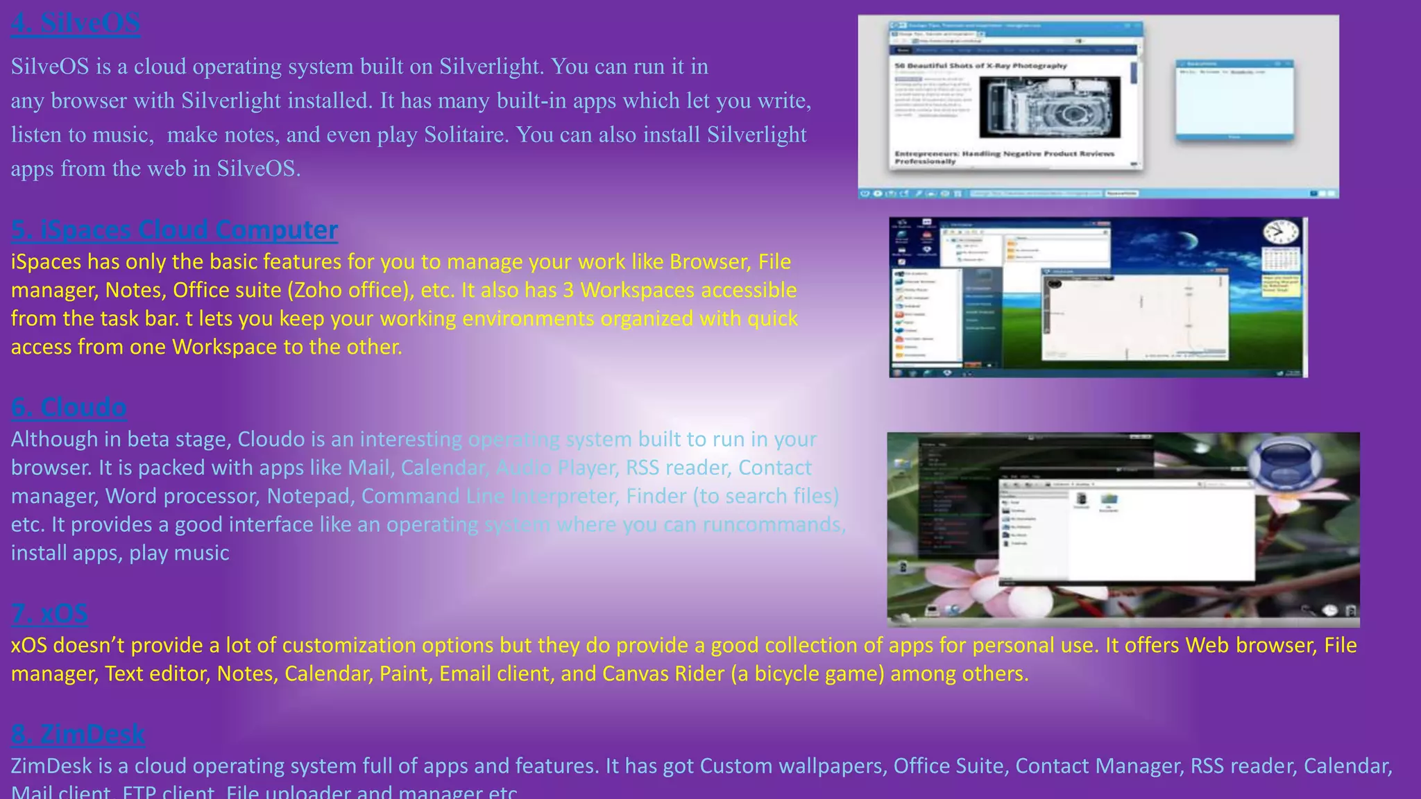 4. SilveOS
SilveOS is a cloud operating system built on Silverlight. You can run it in
any browser with Silverlight installed. It has many built-in apps which let you write,
listen to music, make notes, and even play Solitaire. You can also install Silverlight
apps from the web in SilveOS.
5. iSpaces Cloud Computer
iSpaces has only the basic features for you to manage your work like Browser, File
manager, Notes, Office suite (Zoho office), etc. It also has 3 Workspaces accessible
from the task bar. t lets you keep your working environments organized with quick
access from one Workspace to the other.
6. Cloudo
Although in beta stage, Cloudo is an interesting operating system built to run in your
browser. It is packed with apps like Mail, Calendar, Audio Player, RSS reader, Contact
manager, Word processor, Notepad, Command Line Interpreter, Finder (to search files)
etc. It provides a good interface like an operating system where you can runcommands,
install apps, play music
7. xOS
xOS doesn’t provide a lot of customization options but they do provide a good collection of apps for personal use. It offers Web browser, File
manager, Text editor, Notes, Calendar, Paint, Email client, and Canvas Rider (a bicycle game) among others.
8. ZimDesk
ZimDesk is a cloud operating system full of apps and features. It has got Custom wallpapers, Office Suite, Contact Manager, RSS reader, Calendar,
 