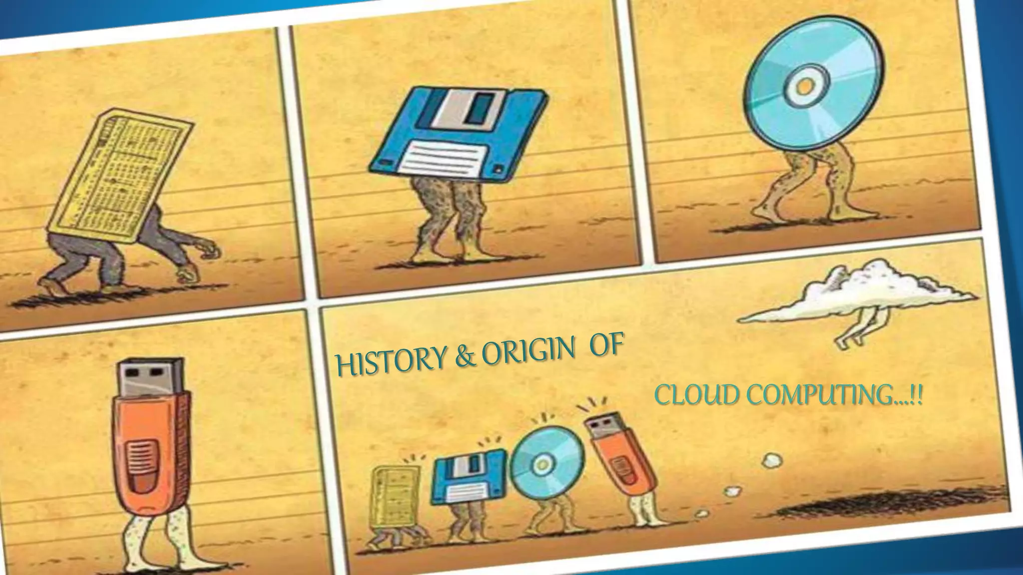 HISTORY AND ORIGIN OF CLOUD COMPUTING
 Concept evolved in 1950(IBM) called RJE (Remote Job Entry Process).
 In 2006 Amazon provided First public cloud AWS(Amazon Web Service).
 Cloud computing is a natural evolution of the widespread adoption of virtualization, service-
oriented architecture, autonomic, and utility computing.
 Details are abstracted from end-users, who no longer have need for expertise in, or control over, the
technology infrastructure "in the cloud" that supports them.
 The actual term "cloud" borrows from telephony in that telecommunications companies, who until
the 1990s offered primarily dedicated point-to-point data circuits, began offering Virtual Private
Network (VPN) services with comparable quality of service but at a much lower cost.
 In analogy to above usage the word cloud was used as a metaphor for the Internet and a standardized cloud-like
shape was used to denote a network on telephony schematics and later to depict the Internet in computer network
diagrams.
 The cloud symbol was used to represent networks of computing equipment in the original ARPANET by as early as
1977,[14] and the CSNET by 1981[15]—both predecessors to the Internet itself.
 The term cloud has been used to refer to platforms for distributed computing.
CLOUD COMPUTING…!!
 