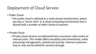 Deployment of Cloud Service
• Public Cloud-
• The public cloud is defined as a multi-tenant environment, where
you buy a “server slice” in a cloud computing environment that is
shared with a number of other clients or tenants.
• Private Cloud-
• Private cloud services are delivered from a business' data centre to
internal users. This model offers versatility and convenience, while
preserving management, control and security. Internal customers
may or may not be billed for services through.
 