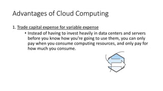 Advantages of Cloud Computing
1. Trade capital expense for variable expense
• Instead of having to invest heavily in data centers and servers
before you know how you’re going to use them, you can only
pay when you consume computing resources, and only pay for
how much you consume.
 