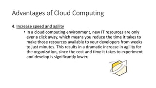 Advantages of Cloud Computing
4. Increase speed and agility
• In a cloud computing environment, new IT resources are only
ever a click away, which means you reduce the time it takes to
make those resources available to your developers from weeks
to just minutes. This results in a dramatic increase in agility for
the organization, since the cost and time it takes to experiment
and develop is significantly lower.
 