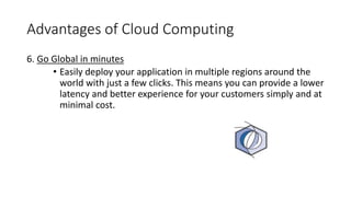 Advantages of Cloud Computing
6. Go Global in minutes
• Easily deploy your application in multiple regions around the
world with just a few clicks. This means you can provide a lower
latency and better experience for your customers simply and at
minimal cost.
 