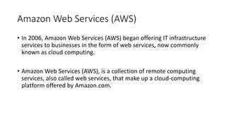 Amazon Web Services (AWS)
• In 2006, Amazon Web Services (AWS) began offering IT infrastructure
services to businesses in the form of web services, now commonly
known as cloud computing.
• Amazon Web Services (AWS), is a collection of remote computing
services, also called web services, that make up a cloud-computing
platform offered by Amazon.com.
 
