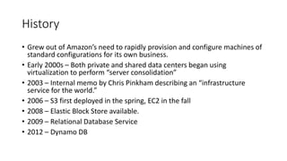 History
• Grew out of Amazon’s need to rapidly provision and configure machines of
standard configurations for its own business.
• Early 2000s – Both private and shared data centers began using
virtualization to perform “server consolidation”
• 2003 – Internal memo by Chris Pinkham describing an “infrastructure
service for the world.”
• 2006 – S3 first deployed in the spring, EC2 in the fall
• 2008 – Elastic Block Store available.
• 2009 – Relational Database Service
• 2012 – Dynamo DB
 