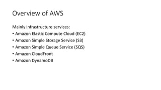 Overview of AWS
Mainly infrastructure services:
• Amazon Elastic Compute Cloud (EC2)
• Amazon Simple Storage Service (S3)
• Amazon Simple Queue Service (SQS)
• Amazon CloudFront
• Amazon DynamoDB
 