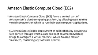 Amazon Elastic Compute Cloud (EC2)
• Amazon Elastic Compute Cloud (EC2) forms a central part of
Amazon.com's cloud-computing platform, by allowing users to rent
virtual computers on which to run their own computer applications.
• EC2 encourages scalable deployment of applications by providing a
web service through which a user can boot an Amazon Machine
Image to configure a virtual machine, which Amazon calls an
"instance", containing any software desired
 