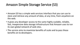 Amazon Simple Storage Service (S3)
• Amazon S3 has a simple web services interface that you can use to
store and retrieve any amount of data, at any time, from anywhere on
the web.
• It gives any developer access to the same highly scalable, reliable,
fast, inexpensive data storage infrastructure that Amazon uses to run
its own global network of web sites.
• The service aims to maximize benefits of scale and to pass those
benefits on to developers.
 