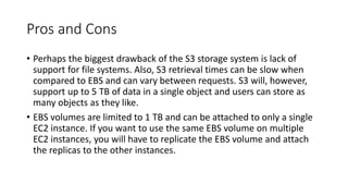Pros and Cons
• Perhaps the biggest drawback of the S3 storage system is lack of
support for file systems. Also, S3 retrieval times can be slow when
compared to EBS and can vary between requests. S3 will, however,
support up to 5 TB of data in a single object and users can store as
many objects as they like.
• EBS volumes are limited to 1 TB and can be attached to only a single
EC2 instance. If you want to use the same EBS volume on multiple
EC2 instances, you will have to replicate the EBS volume and attach
the replicas to the other instances.
 