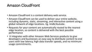 Amazon CloudFront
• Amazon CloudFront is a content delivery web service.
• Amazon CloudFront can be used to deliver your entire website,
including dynamic, static, streaming, and interactive content using a
global network of edge locations. Eg. Imdb,Youtube.
• Requests for your content are automatically routed to the nearest
edge location, so content is delivered with the best possible
performance
• It integrates with other Amazon Web Services products to give
developers and businesses an easy way to distribute content to end
users with low latency, high data transfer speeds, and no minimum
usage commitments.
 