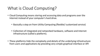 What is Cloud Computing?
• Cloud Computing means storing and accessing data and programs over the
Internet instead of your computer's hard drive.
• Basically a step on from Utility Computing (flexible/ customized service)
• Collection of integrated and networked hardware, software and Internet
infrastructure (called a platform).
• These platforms hide the complexity and details of the underlying infrastructure
from users and applications by providing very simple graphical interface or API
 