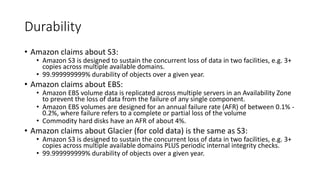 Durability
• Amazon claims about S3:
• Amazon S3 is designed to sustain the concurrent loss of data in two facilities, e.g. 3+
copies across multiple available domains.
• 99.999999999% durability of objects over a given year.
• Amazon claims about EBS:
• Amazon EBS volume data is replicated across multiple servers in an Availability Zone
to prevent the loss of data from the failure of any single component.
• Amazon EBS volumes are designed for an annual failure rate (AFR) of between 0.1% -
0.2%, where failure refers to a complete or partial loss of the volume
• Commodity hard disks have an AFR of about 4%.
• Amazon claims about Glacier (for cold data) is the same as S3:
• Amazon S3 is designed to sustain the concurrent loss of data in two facilities, e.g. 3+
copies across multiple available domains PLUS periodic internal integrity checks.
• 99.999999999% durability of objects over a given year.
 